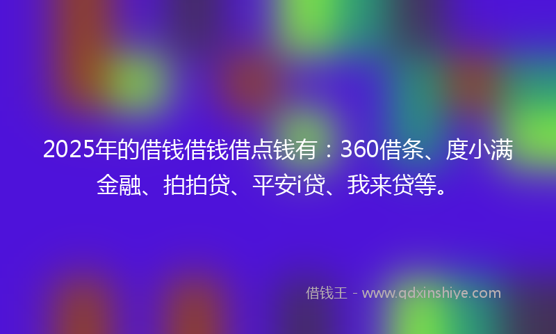 2025年的借钱借钱借点钱有：360借条、度小满金融、拍拍贷、平安i贷、我来贷等。