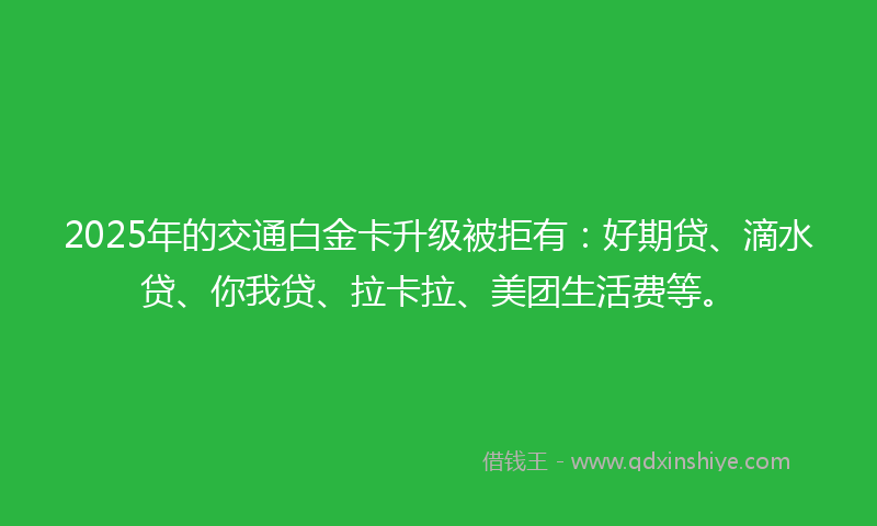 2025年的交通白金卡升级被拒有：好期贷、滴水贷、你我贷、拉卡拉、美团生活费等。
