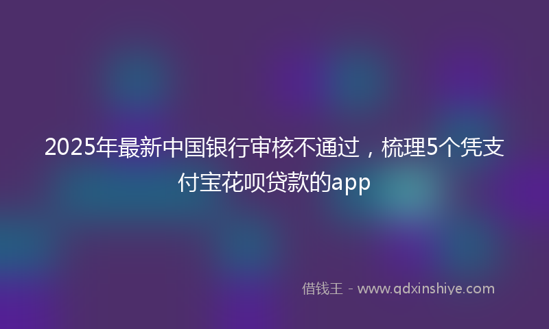 2025年最新中国银行审核不通过，梳理5个凭支付宝花呗贷款的app