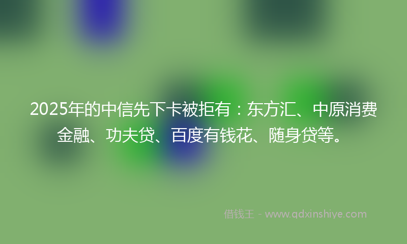 2025年的中信先下卡被拒有：东方汇、中原消费金融、功夫贷、百度有钱花、随身贷等。