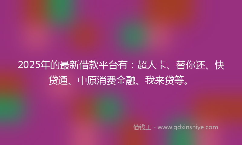 2025年的最新借款平台有：超人卡、替你还、快贷通、中原消费金融、我来贷等。