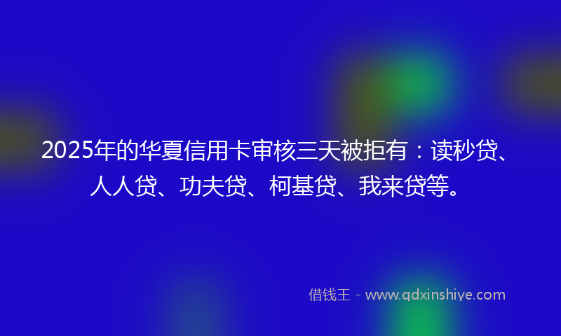 2025年的华夏信用卡审核三天被拒有：读秒贷、人人贷、功夫贷、柯基贷、我来贷等。