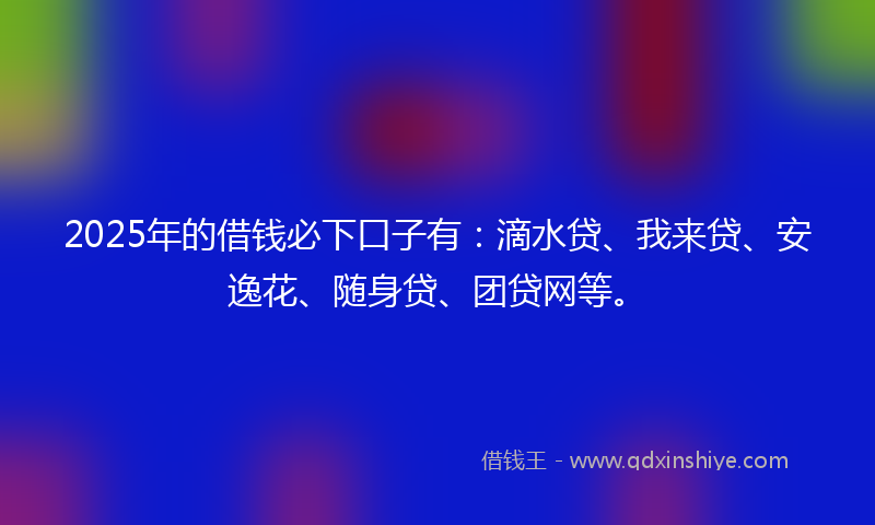 2025年的借钱必下口子有：滴水贷、我来贷、安逸花、随身贷、团贷网等。
