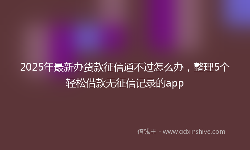 2025年最新办货款征信通不过怎么办，整理5个轻松借款无征信记录的app