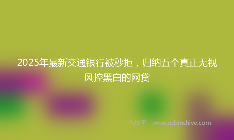 2025年最新交通银行被秒拒，归纳五个真正无视风控黑白的网贷