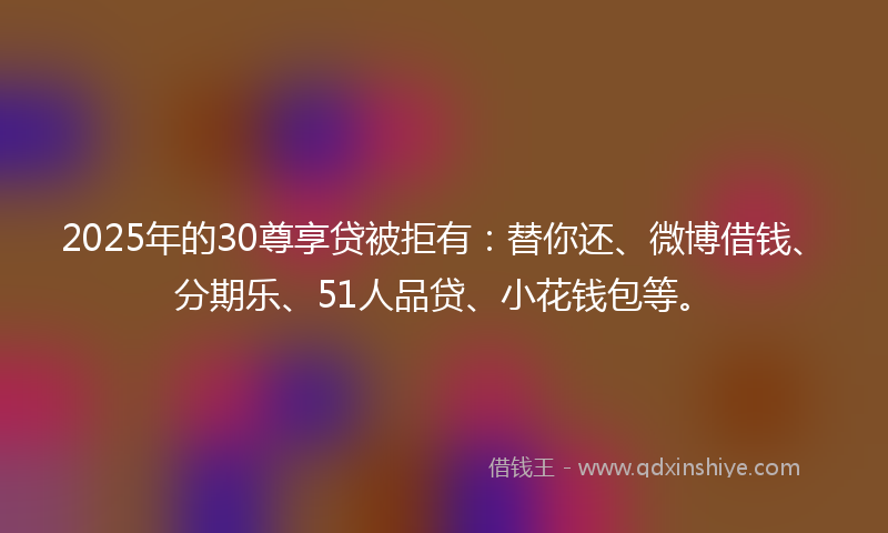 2025年的30尊享贷被拒有：替你还、微博借钱、分期乐、51人品贷、小花钱包等。