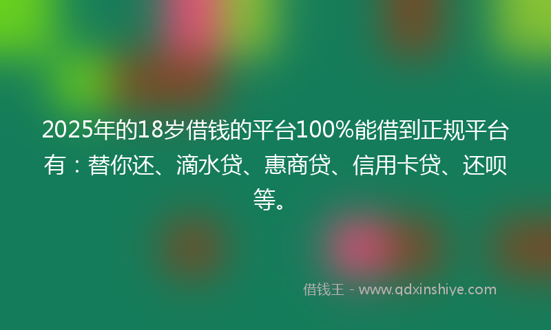 2025年的18岁借钱的平台100%能借到正规平台有：替你还、滴水贷、惠商贷、信用卡贷、还呗等。