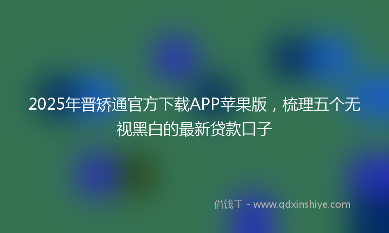 2025年晋矫通官方下载APP苹果版，梳理五个无视黑白的最新贷款口子