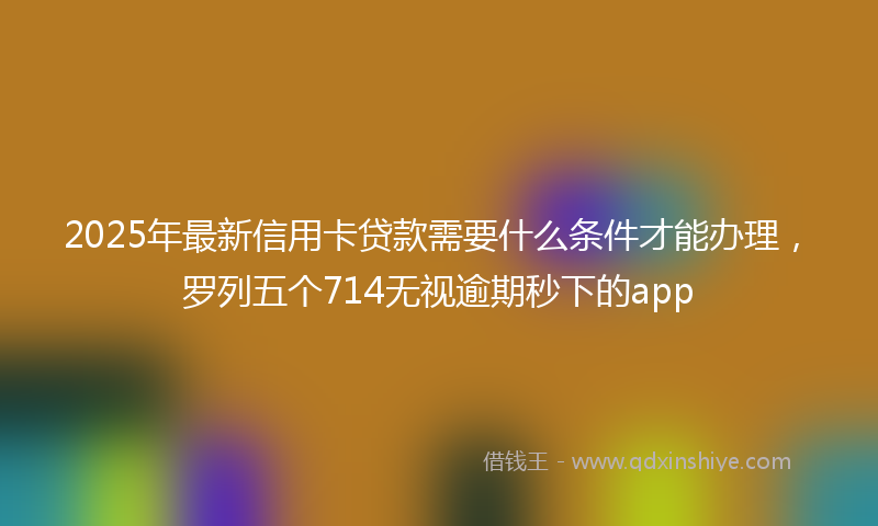 2025年最新信用卡贷款需要什么条件才能办理，罗列五个714无视逾期秒下的app