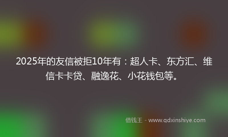 2025年的友信被拒10年有：超人卡、东方汇、维信卡卡贷、融逸花、小花钱包等。