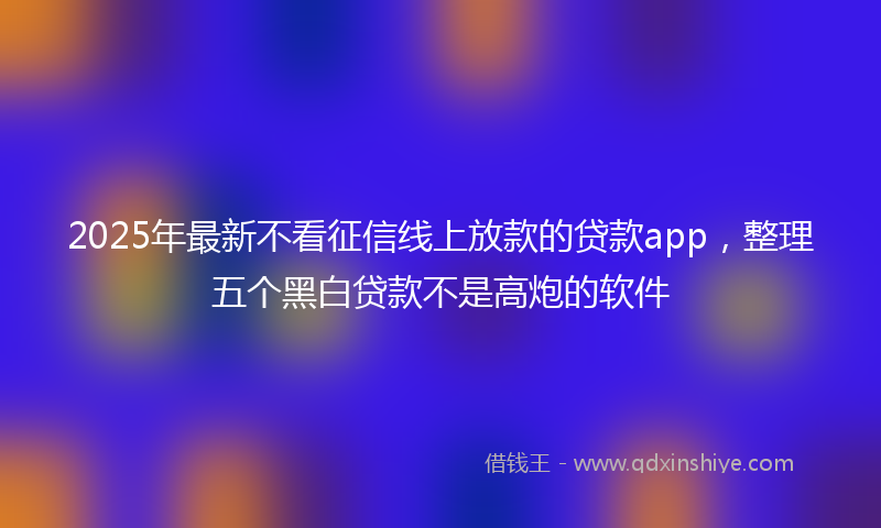 2025年最新不看征信线上放款的贷款app，整理五个黑白贷款不是高炮的软件