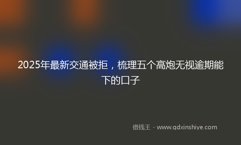 2025年最新交通被拒，梳理五个高炮无视逾期能下的口子