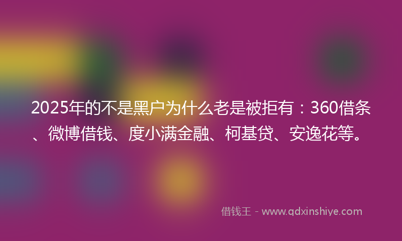 2025年的不是黑户为什么老是被拒有：360借条、微博借钱、度小满金融、柯基贷、安逸花等。
