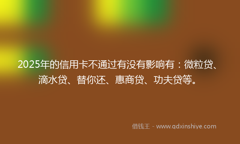 2025年的信用卡不通过有没有影响有：微粒贷、滴水贷、替你还、惠商贷、功夫贷等。