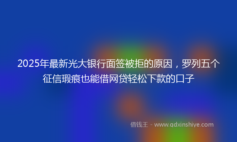 2025年最新光大银行面签被拒的原因，罗列五个征信瑕疵也能借网贷轻松下款的口子