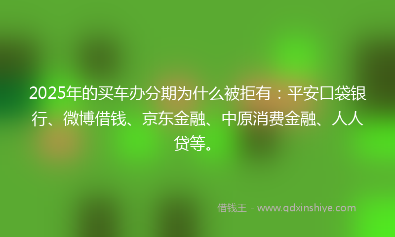 2025年的买车办分期为什么被拒有：平安口袋银行、微博借钱、京东金融、中原消费金融、人人贷等。