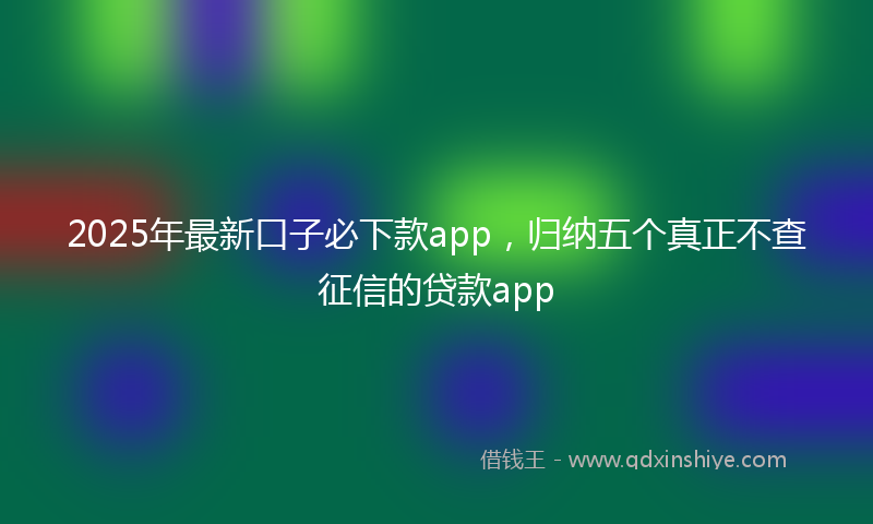 2025年最新口子必下款app，归纳五个真正不查征信的贷款app