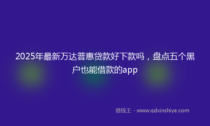 2025年最新万达普惠贷款好下款吗，盘点五个黑户也能借款的app