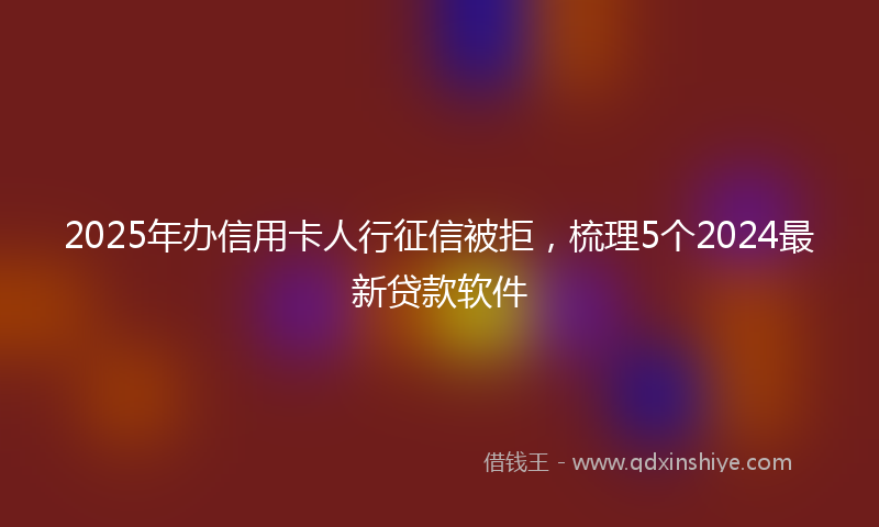 2025年办信用卡人行征信被拒，梳理5个2024最新贷款软件