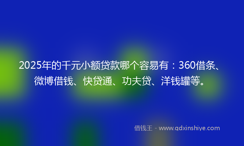 2025年的千元小额贷款哪个容易有：360借条、微博借钱、快贷通、功夫贷、洋钱罐等。
