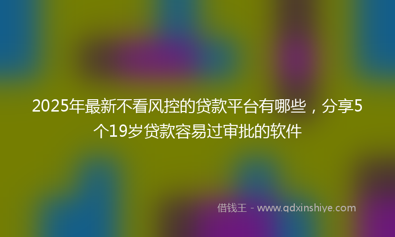 2025年最新不看风控的贷款平台有哪些，分享5个19岁贷款容易过审批的软件