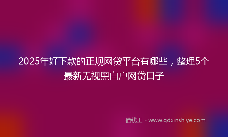 2025年好下款的正规网贷平台有哪些，整理5个最新无视黑白户网贷口子