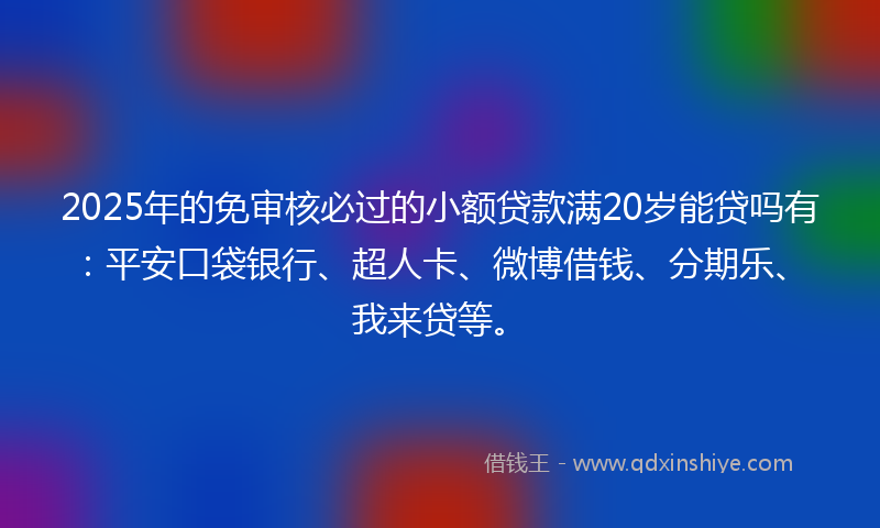 2025年的免审核必过的小额贷款满20岁能贷吗有：平安口袋银行、超人卡、微博借钱、分期乐、我来贷等。