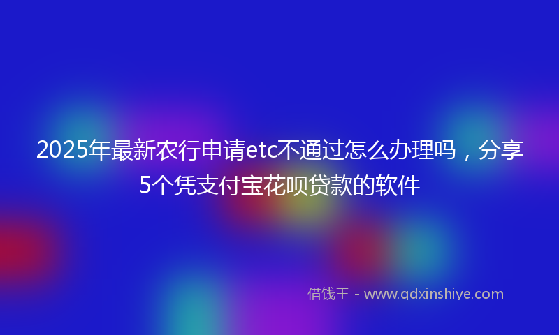 2025年最新农行申请etc不通过怎么办理吗，分享5个凭支付宝花呗贷款的软件
