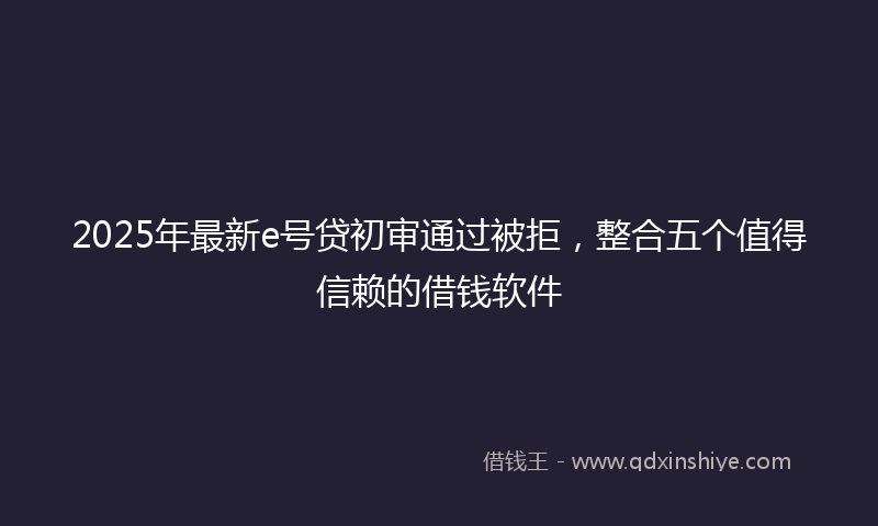 2025年最新e号贷初审通过被拒，整合五个值得信赖的借钱软件