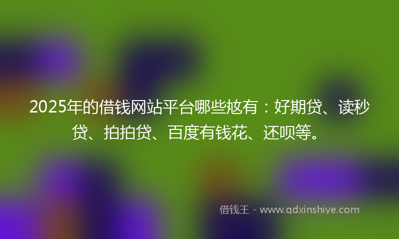 2025年的借钱网站平台哪些奿有：好期贷、读秒贷、拍拍贷、百度有钱花、还呗等。