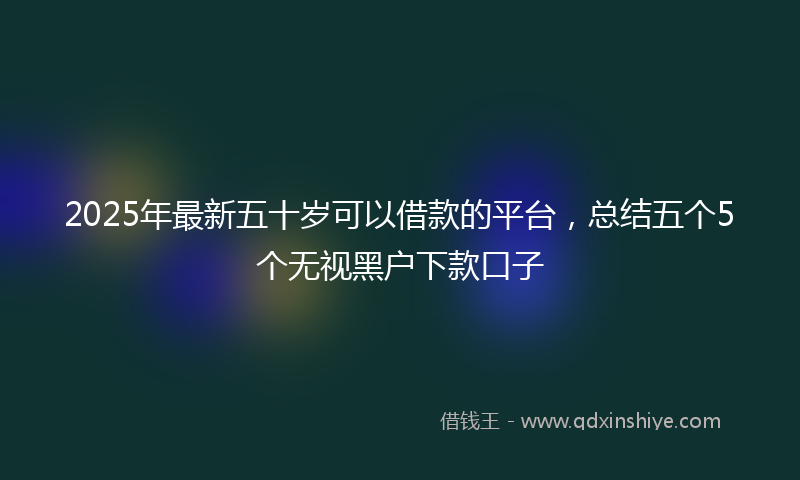2025年最新五十岁可以借款的平台，总结五个5个无视黑户下款口子