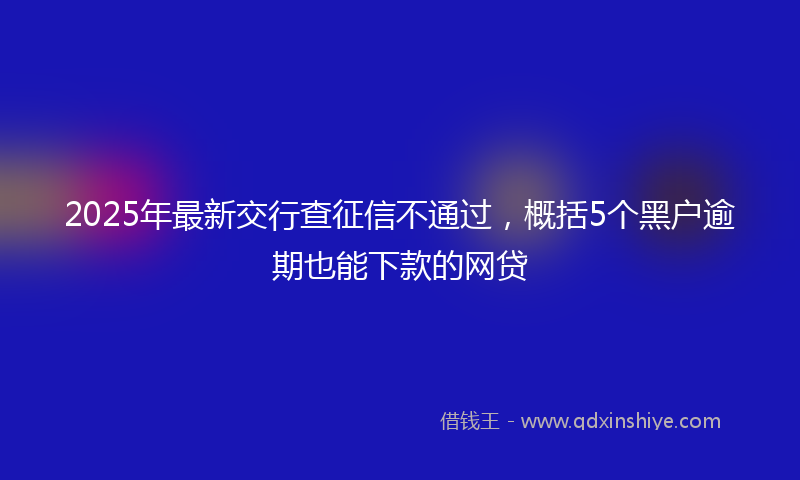 2025年最新交行查征信不通过，概括5个黑户逾期也能下款的网贷