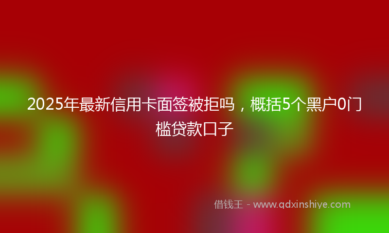 2025年最新信用卡面签被拒吗，概括5个黑户0门槛贷款口子