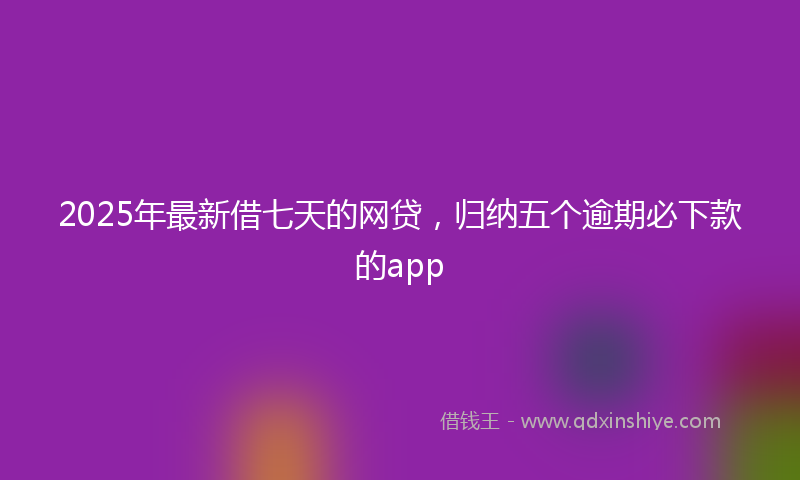 2025年最新借七天的网贷，归纳五个逾期必下款的app
