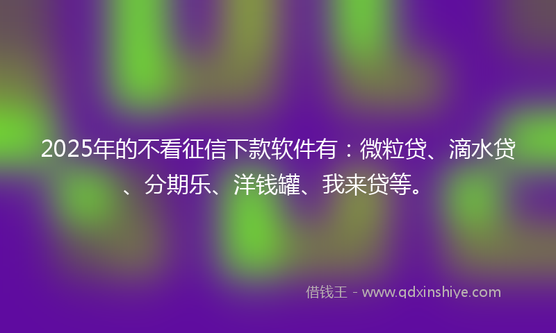 2025年的不看征信下款软件有：微粒贷、滴水贷、分期乐、洋钱罐、我来贷等。
