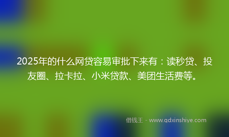 2025年的什么网贷容易审批下来有：读秒贷、投友圈、拉卡拉、小米贷款、美团生活费等。