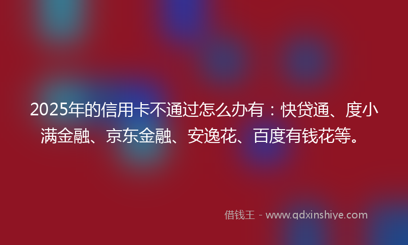 2025年的信用卡不通过怎么办有：快贷通、度小满金融、京东金融、安逸花、百度有钱花等。