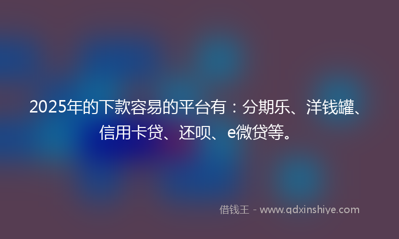 2025年的下款容易的平台有：分期乐、洋钱罐、信用卡贷、还呗、e微贷等。