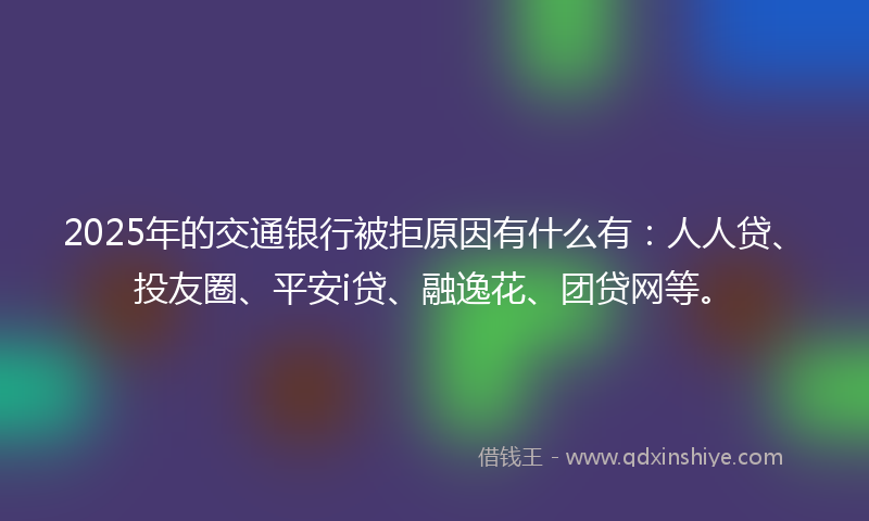 2025年的交通银行被拒原因有什么有：人人贷、投友圈、平安i贷、融逸花、团贷网等。