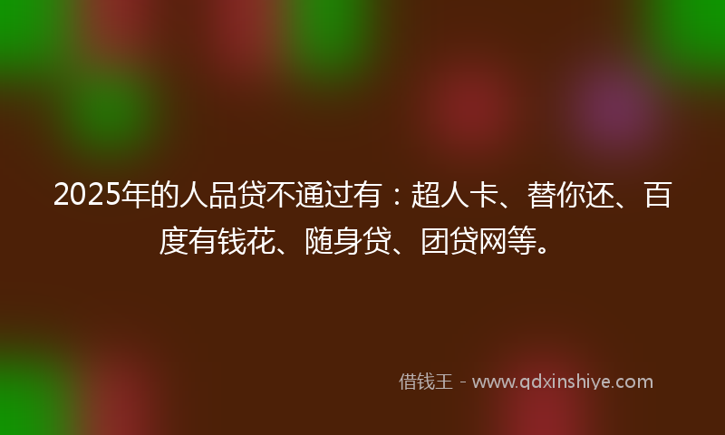 2025年的人品贷不通过有：超人卡、替你还、百度有钱花、随身贷、团贷网等。