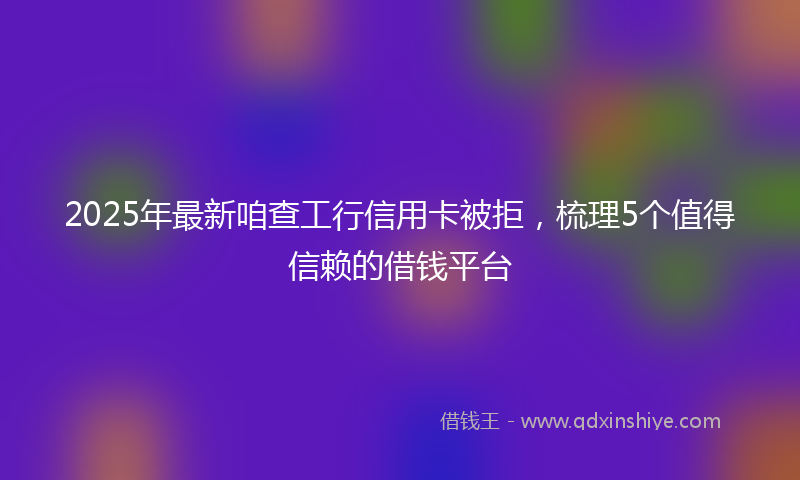2025年最新咱查工行信用卡被拒，梳理5个值得信赖的借钱平台