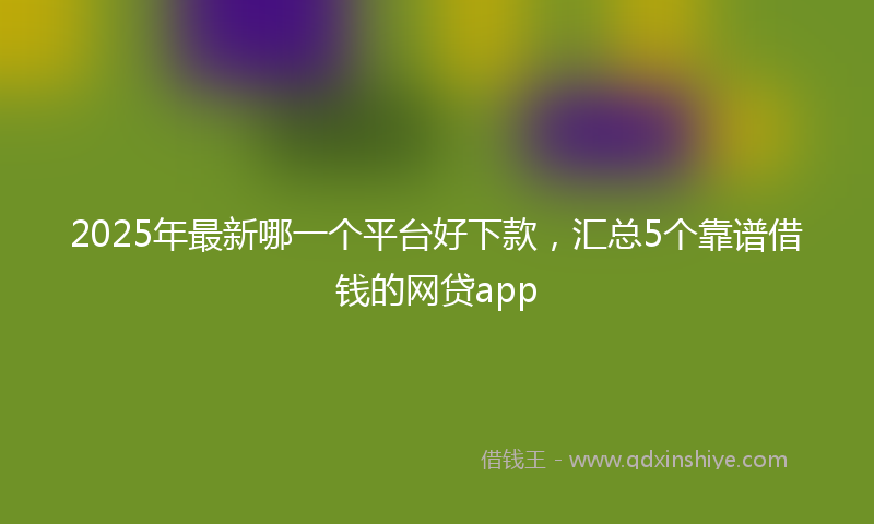 2025年最新哪一个平台好下款，汇总5个靠谱借钱的网贷app