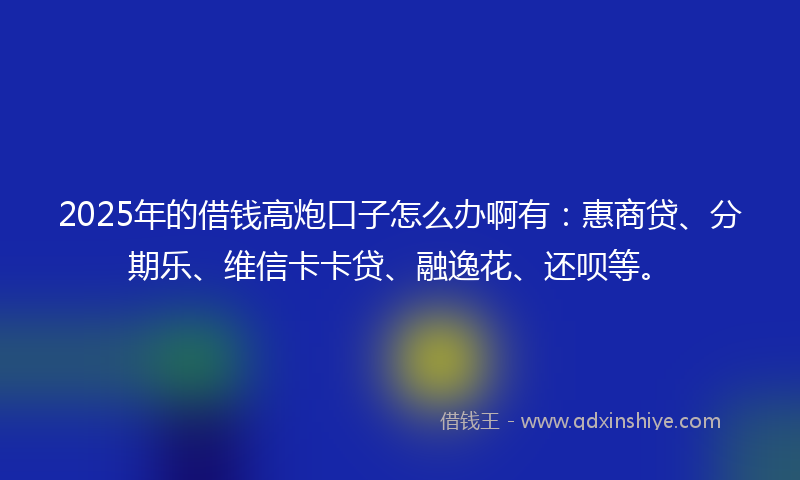 2025年的借钱高炮口子怎么办啊有：惠商贷、分期乐、维信卡卡贷、融逸花、还呗等。