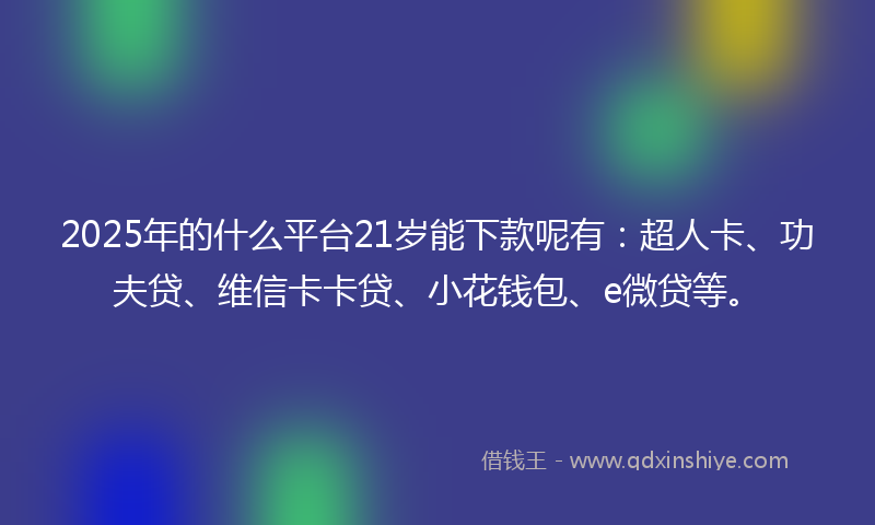 2025年的什么平台21岁能下款呢有：超人卡、功夫贷、维信卡卡贷、小花钱包、e微贷等。
