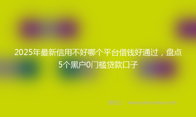 2025年最新信用不好哪个平台借钱好通过，盘点5个黑户0门槛贷款口子