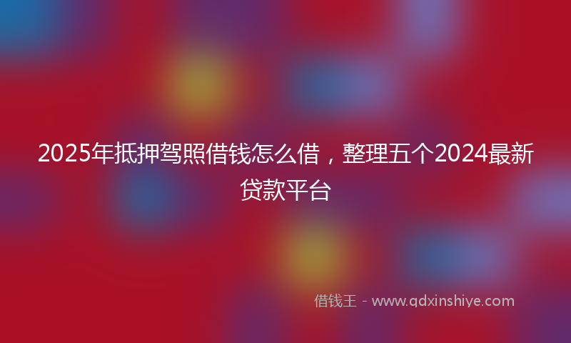 2025年抵押驾照借钱怎么借，整理五个2024最新贷款平台