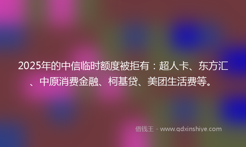 2025年的中信临时额度被拒有：超人卡、东方汇、中原消费金融、柯基贷、美团生活费等。