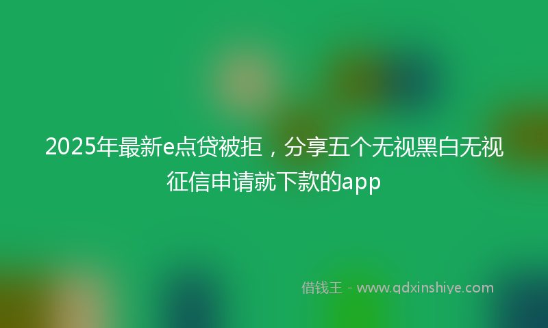 2025年最新e点贷被拒，分享五个无视黑白无视征信申请就下款的app