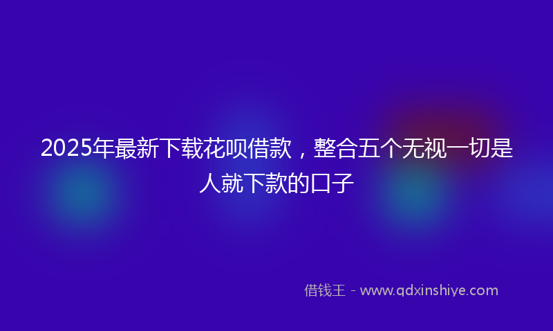 2025年最新下载花呗借款，整合五个无视一切是人就下款的口子