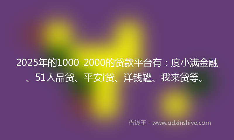 2025年的1000-2000的贷款平台有：度小满金融、51人品贷、平安i贷、洋钱罐、我来贷等。